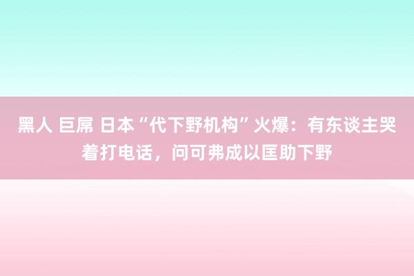 黑人 巨屌 日本“代下野机构”火爆：有东谈主哭着打电话，问可弗成以匡助下野