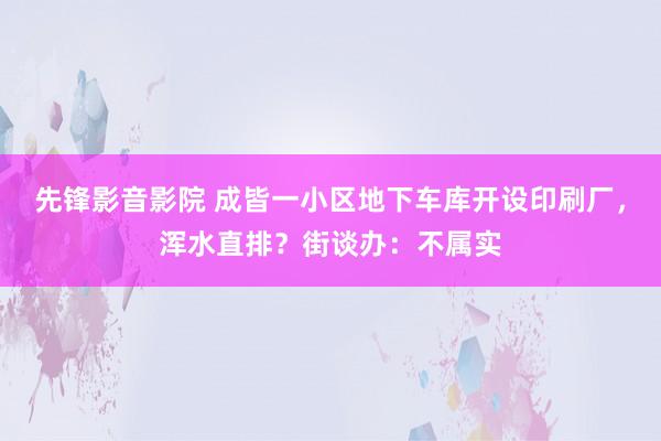 先锋影音影院 成皆一小区地下车库开设印刷厂，浑水直排？街谈办：不属实