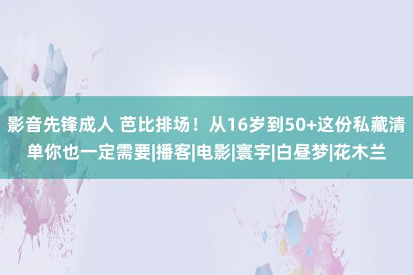 影音先锋成人 芭比排场！从16岁到50+这份私藏清单你也一定需要|播客|电影|寰宇|白昼梦|花木兰