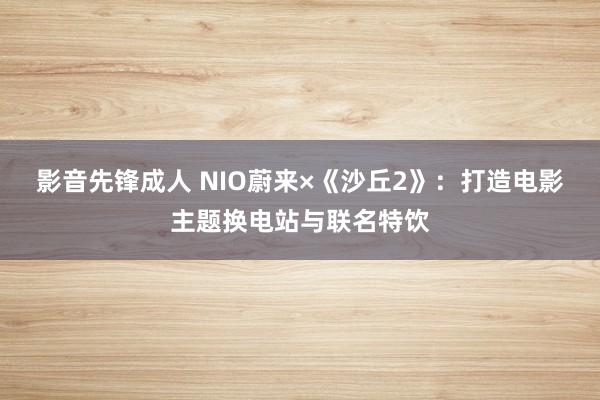 影音先锋成人 NIO蔚来×《沙丘2》：打造电影主题换电站与联名特饮