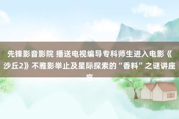 先锋影音影院 播送电视编导专科师生进入电影《沙丘2》不雅影举止及星际探索的“香料”之谜讲座