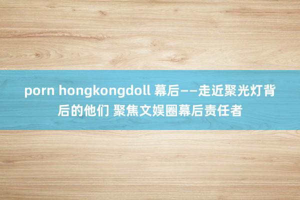 porn hongkongdoll 幕后——走近聚光灯背后的他们 聚焦文娱圈幕后责任者