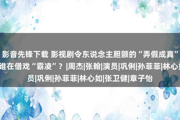 影音先锋下载 影视剧令东说念主胆颤的“弄假成真”：谁是真敬业，谁在借戏“霸凌”？|周杰|张翰|演员|巩俐|孙菲菲|林心如|张卫健|章子怡