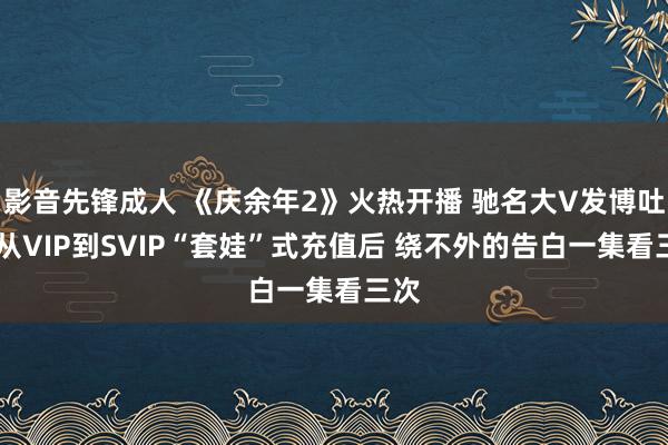 影音先锋成人 《庆余年2》火热开播 驰名大V发博吐槽 从VIP到SVIP“套娃”式充值后 绕不外的告白一集看三次