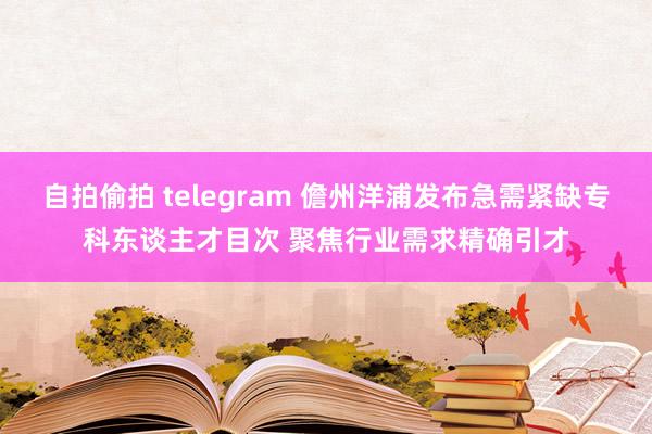 自拍偷拍 telegram 儋州洋浦发布急需紧缺专科东谈主才目次 聚焦行业需求精确引才