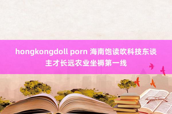 hongkongdoll porn 海南饱读吹科技东谈主才长远农业坐褥第一线