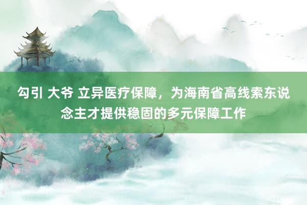 勾引 大爷 立异医疗保障，为海南省高线索东说念主才提供稳固的多元保障工作