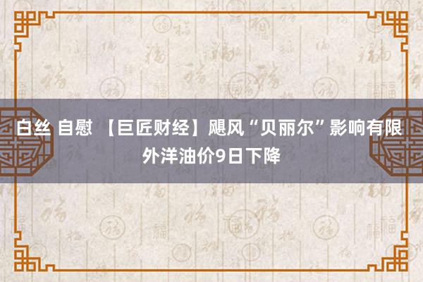 白丝 自慰 【巨匠财经】飓风“贝丽尔”影响有限 外洋油价9日下降