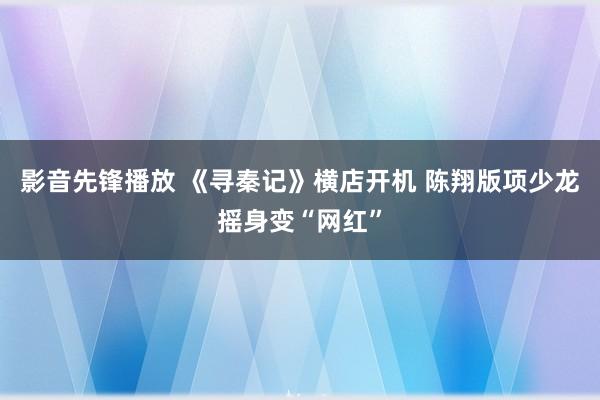 影音先锋播放 《寻秦记》横店开机 陈翔版项少龙摇身变“网红”