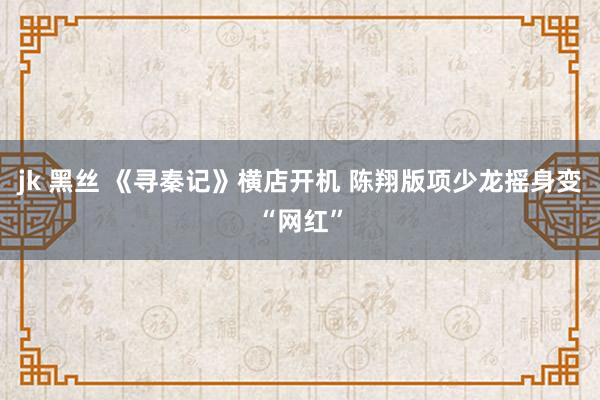 jk 黑丝 《寻秦记》横店开机 陈翔版项少龙摇身变“网红”