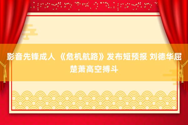 影音先锋成人 《危机航路》发布短预报 刘德华屈楚萧高空搏斗