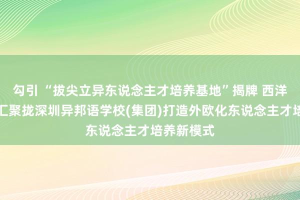 勾引 “拔尖立异东说念主才培养基地”揭牌 西洋同学基金汇聚拢深圳异邦语学校(集团)打造外欧化东说念主才培养新模式