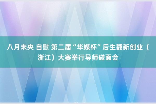 八月未央 自慰 第二届“华媒杯”后生翻新创业（浙江）大赛举行导师碰面会