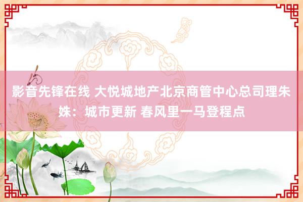 影音先锋在线 大悦城地产北京商管中心总司理朱姝：城市更新 春风里一马登程点