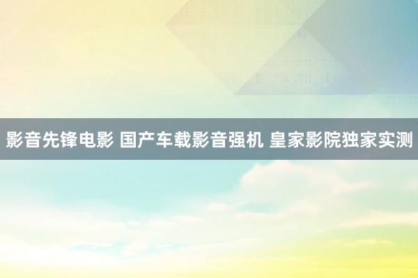 影音先锋电影 国产车载影音强机 皇家影院独家实测