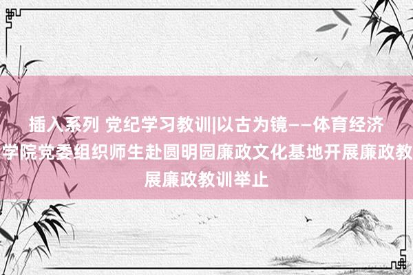 插入系列 党纪学习教训|以古为镜——体育经济与管制学院党委组织师生赴圆明园廉政文化基地开展廉政教训举止