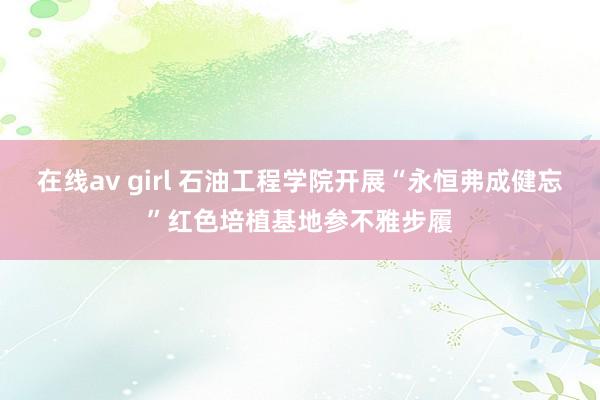 在线av girl 石油工程学院开展“永恒弗成健忘”红色培植基地参不雅步履